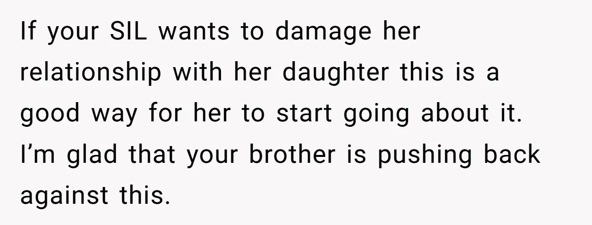 If your SIL wants to damage her relationship with her daughter this is a good way for her to start going about it. I’m glad that your brother is pushing...
