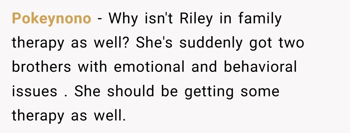 Pokeynono − Why isn't Riley in family therapy as well? She's suddenly got two brothers with emotional and behavioral issues . She should be getting some therapy as well.