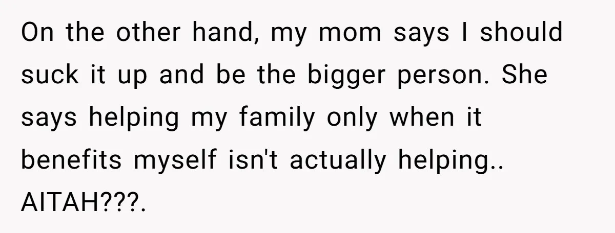 On the other hand, my mom says I should suck it up and be the bigger person. She says helping my family only when it benefits myself isn't actually helping.....