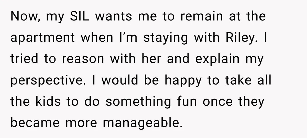 Now, my SIL wants me to remain at the apartment when I’m staying with Riley. I tried to reason with her and explain my perspective. I would be happy to...