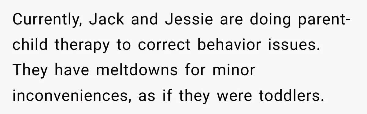 Currently, Jack and Jessie are doing parent-child therapy to correct behavior issues. They have meltdowns for minor inconveniences, as if they were toddlers.