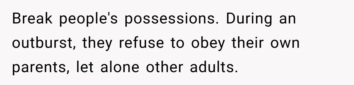 Break people's possessions. During an outburst, they refuse to obey their own parents, let alone other adults.