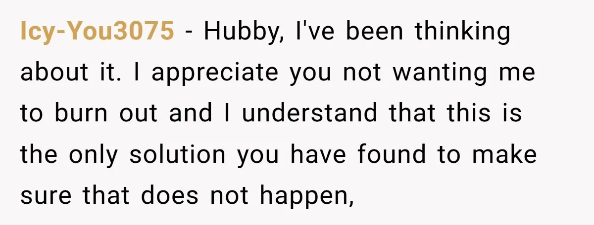 Icy-You3075 − Hubby, I've been thinking about it. I appreciate you not wanting me to burn out and I understand that this is the only solution you have found to...