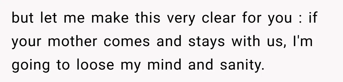 but let me make this very clear for you : if your mother comes and stays with us, I'm going to loose my mind and sanity.