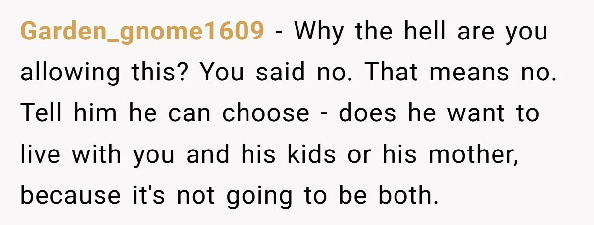 Garden_gnome1609 − Why the hell are you allowing this? You said no. That means no. Tell him he can choose - does he want to live with you and his...