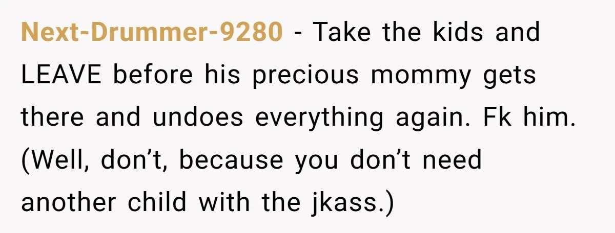 Next-Drummer-9280 − Take the kids and LEAVE before his precious mommy gets there and undoes everything again. Fk him. (Well, don’t, because you don’t need another child with the jkass.)