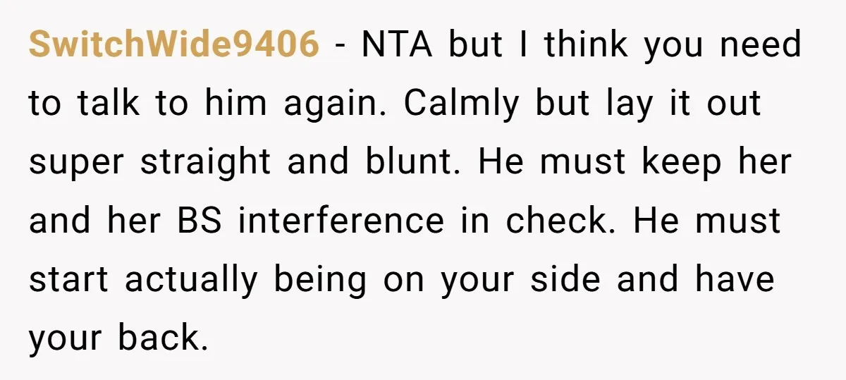 SwitchWide9406 − NTA but I think you need to talk to him again. Calmly but lay it out super straight and blunt. He must keep her and her BS interference...