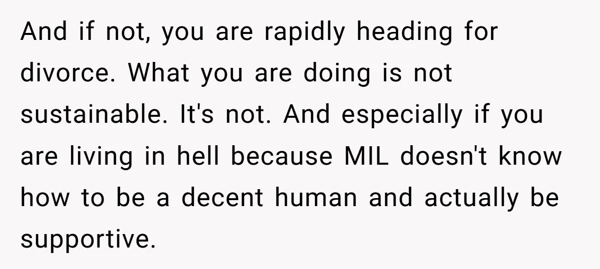 And if not, you are rapidly heading for divorce. What you are doing is not sustainable. It's not. And especially if you are living in hell because MIL doesn't know...