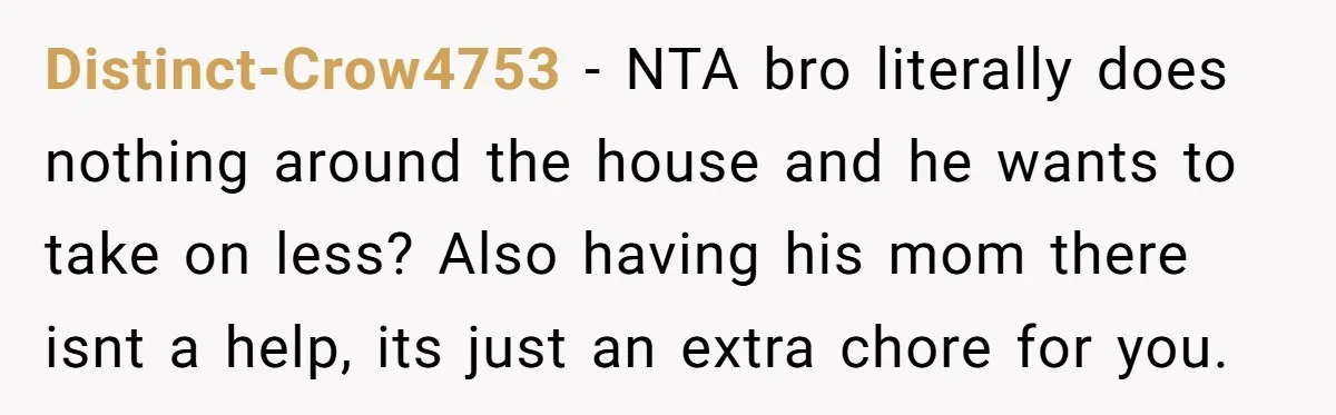Distinct-Crow4753 − NTA bro literally does nothing around the house and he wants to take on less? Also having his mom there isnt a help, its just an extra chore...