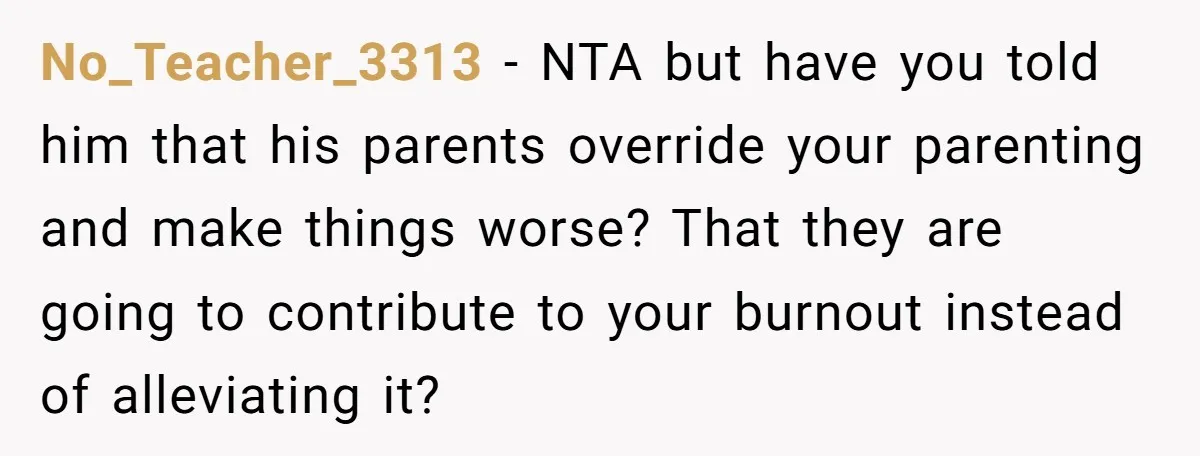 No_Teacher_3313 − NTA but have you told him that his parents override your parenting and make things worse? That they are going to contribute to your burnout instead of alleviating...