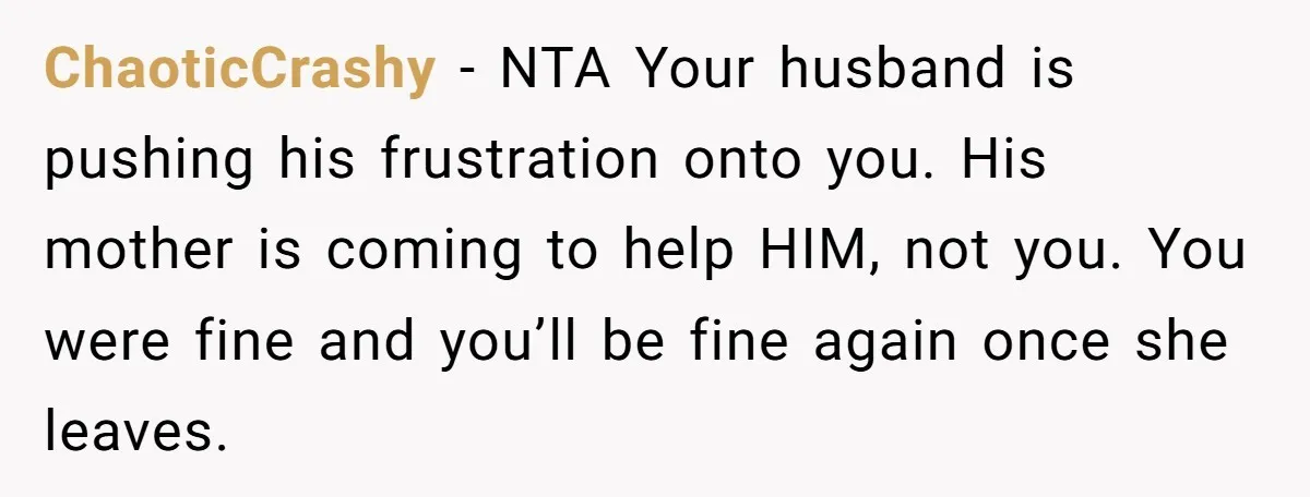 ChaoticCrashy − NTA Your husband is pushing his frustration onto you. His mother is coming to help HIM, not you. You were fine and you’ll be fine again once she...
