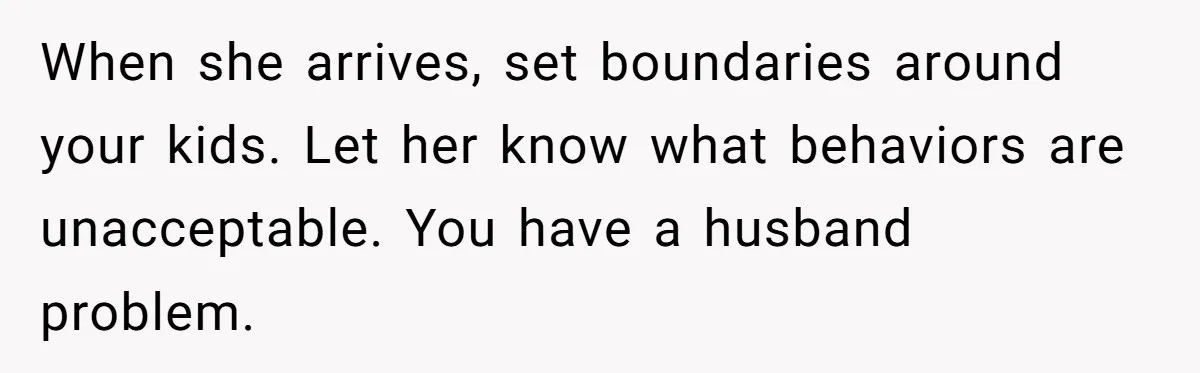 When she arrives, set boundaries around your kids. Let her know what behaviors are unacceptable. You have a husband problem.