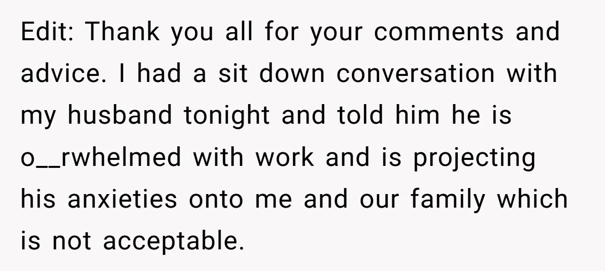 Edit: Thank you all for your comments and advice. I had a sit down conversation with my husband tonight and told him he is o__rwhelmed with work and is projecting...