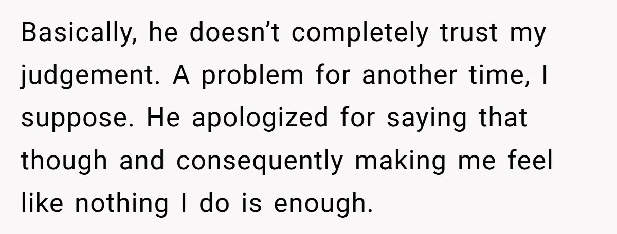 Basically, he doesn’t completely trust my judgement. A problem for another time, I suppose. He apologized for saying that though and consequently making me feel like nothing I do is...