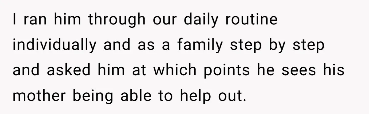I ran him through our daily routine individually and as a family step by step and asked him at which points he sees his mother being able to help out.