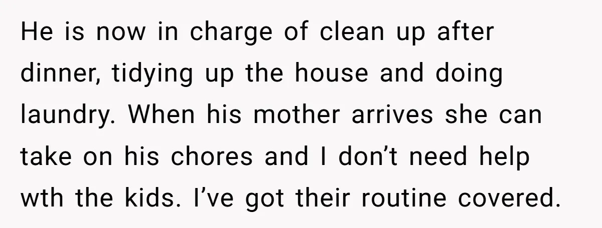 He is now in charge of clean up after dinner, tidying up the house and doing laundry. When his mother arrives she can take on his chores and I don’t...