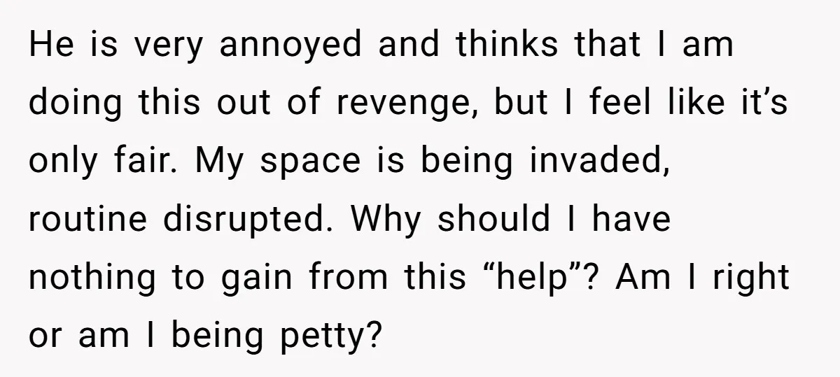 He is very annoyed and thinks that I am doing this out of revenge, but I feel like it’s only fair. My space is being invaded, routine disrupted. Why should...