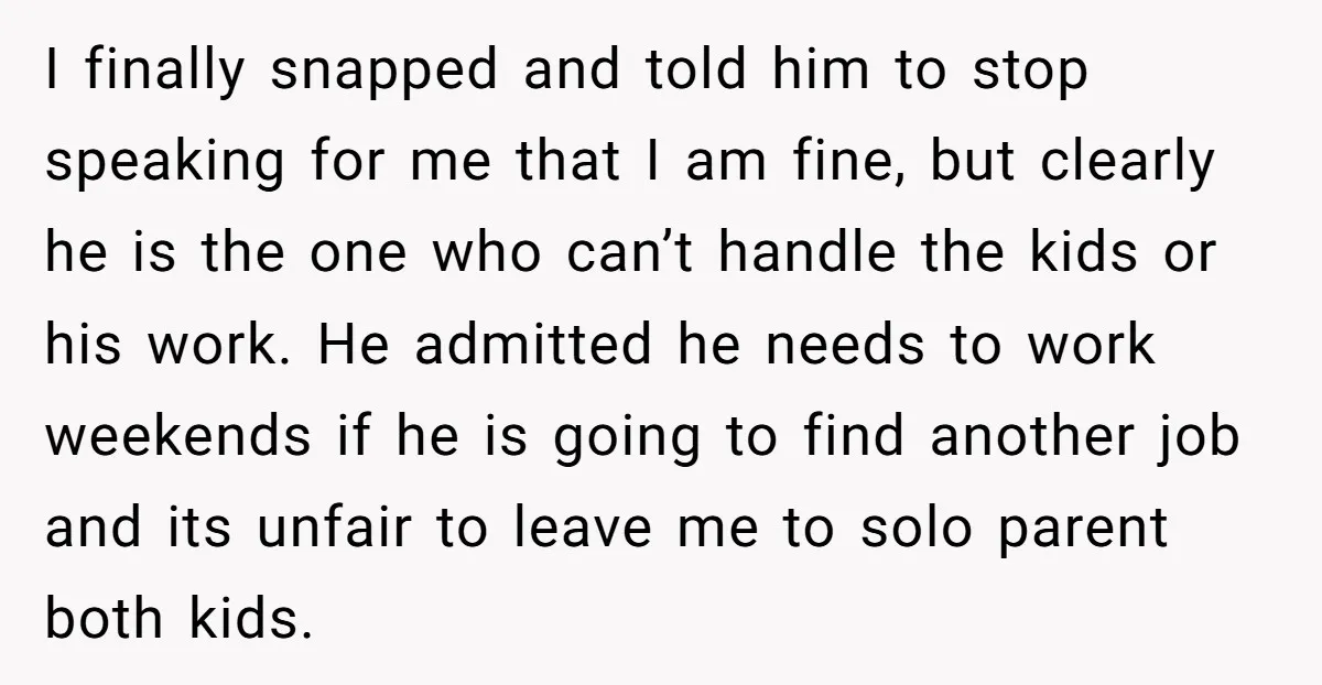 I finally snapped and told him to stop speaking for me that I am fine, but clearly he is the one who can’t handle the kids or his work. He...