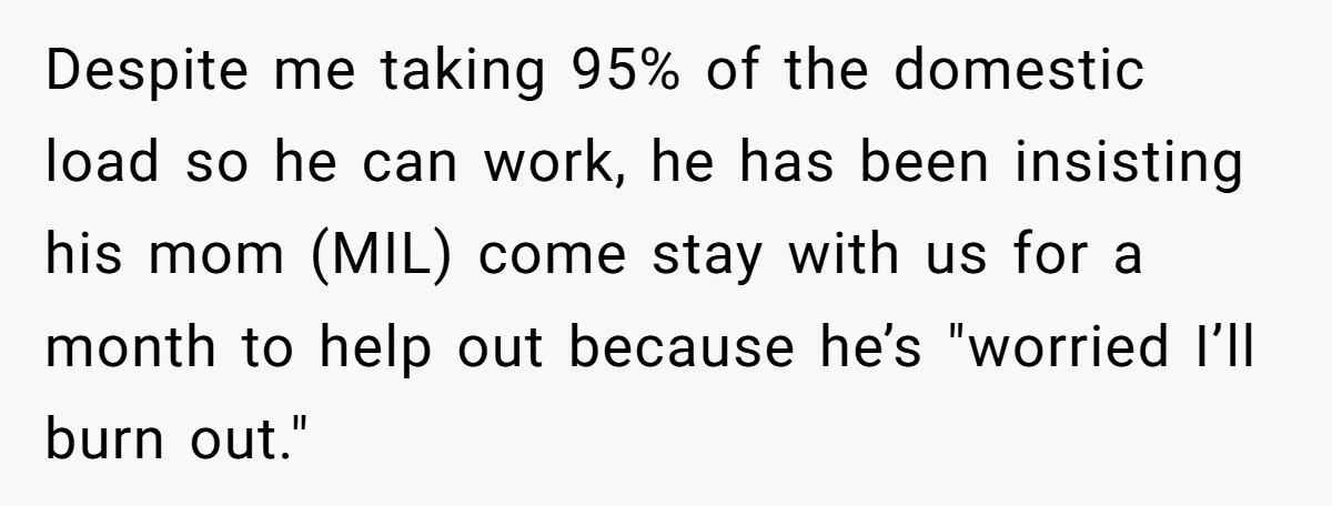 Despite me taking 95% of the domestic load so he can work, he has been insisting his mom (MIL) come stay with us for a month to help out because...