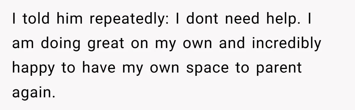 I told him repeatedly: I dont need help. I am doing great on my own and incredibly happy to have my own space to parent again.