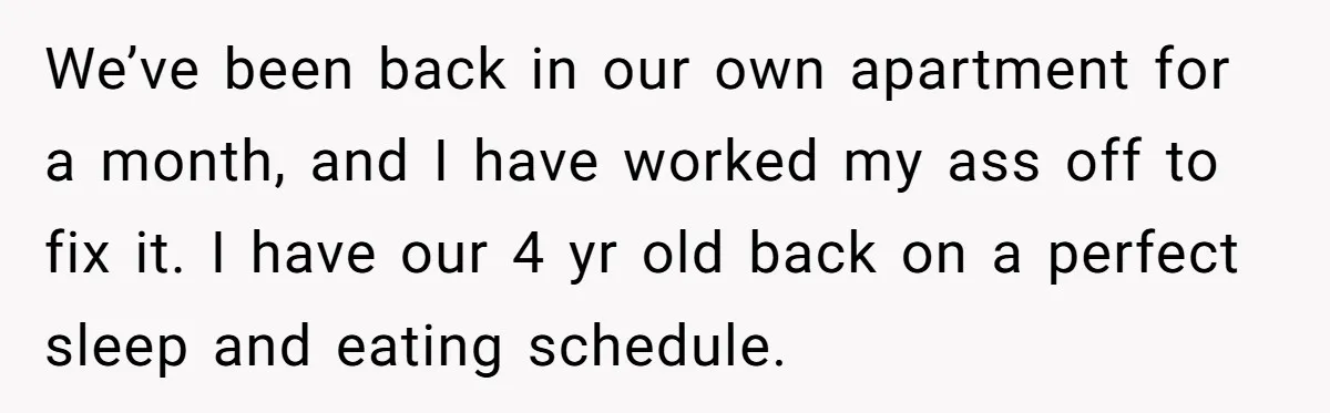 We’ve been back in our own apartment for a month, and I have worked my ass off to fix it. I have our 4 yr old back on a perfect...