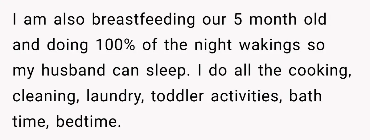 I am also breastfeeding our 5 month old and doing 100% of the night wakings so my husband can sleep. I do all the cooking, cleaning, laundry, toddler activities, bath...