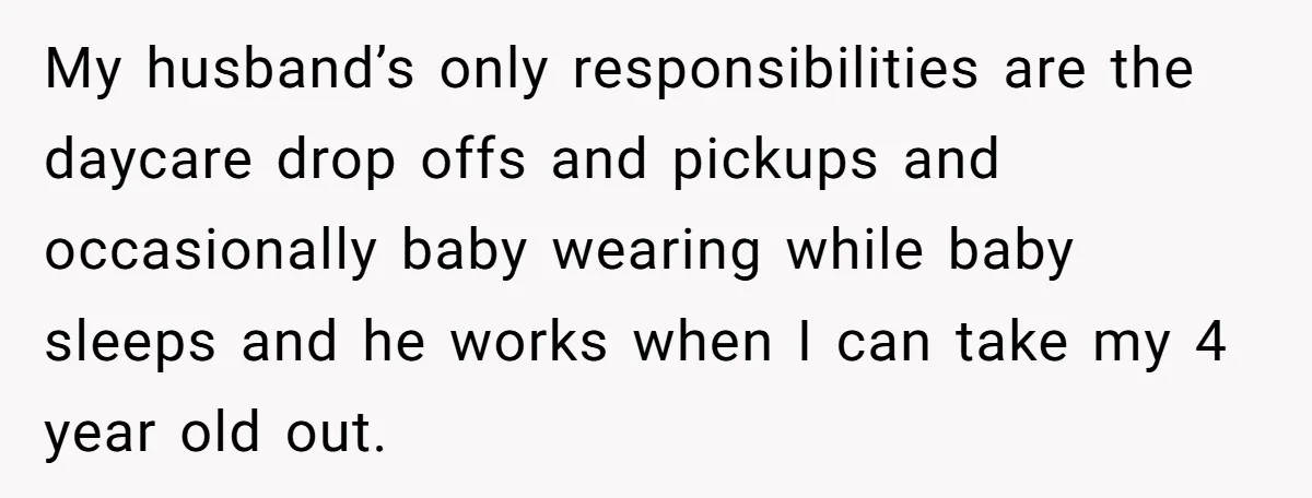 My husband’s only responsibilities are the daycare drop offs and pickups and occasionally baby wearing while baby sleeps and he works when I can take my 4 year old out.