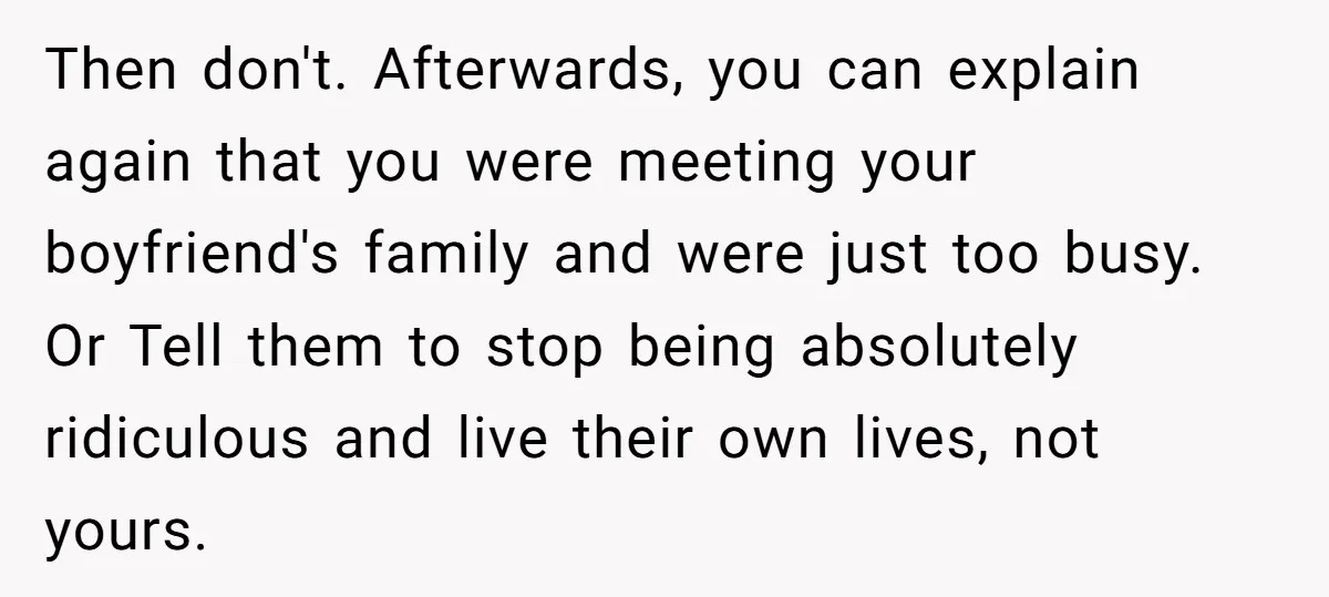 Then don't. Afterwards, you can explain again that you were meeting your boyfriend's family and were just too busy. Or Tell them to stop being absolutely ridiculous and live their...
