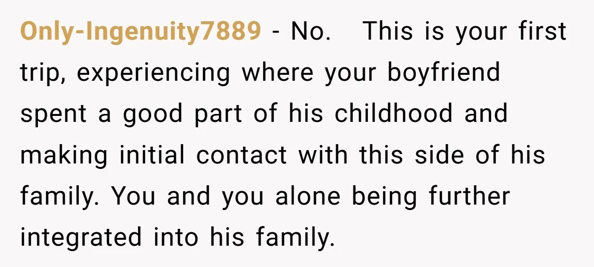Only-Ingenuity7889 − No. This is your first trip, experiencing where your boyfriend spent a good part of his childhood and making initial contact with this side of his family. You...