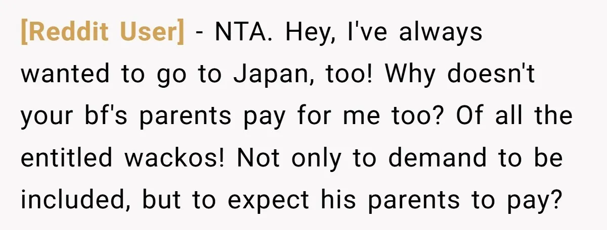 [Reddit User] − NTA. Hey, I've always wanted to go to Japan, too! Why doesn't your bf's parents pay for me too? Of all the entitled wackos! Not only to...