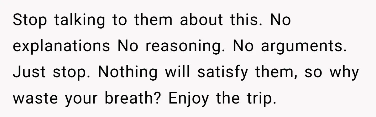 Stop talking to them about this. No explanations No reasoning. No arguments. Just stop. Nothing will satisfy them, so why waste your breath? Enjoy the trip.