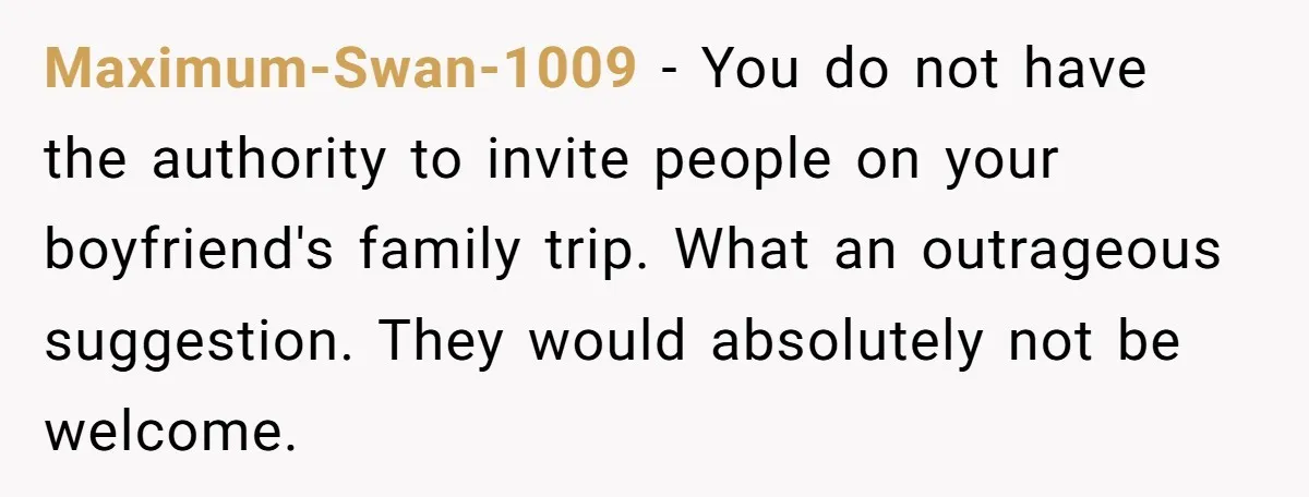 Maximum-Swan-1009 − You do not have the authority to invite people on your boyfriend's family trip. What an outrageous suggestion. They would absolutely not be welcome.