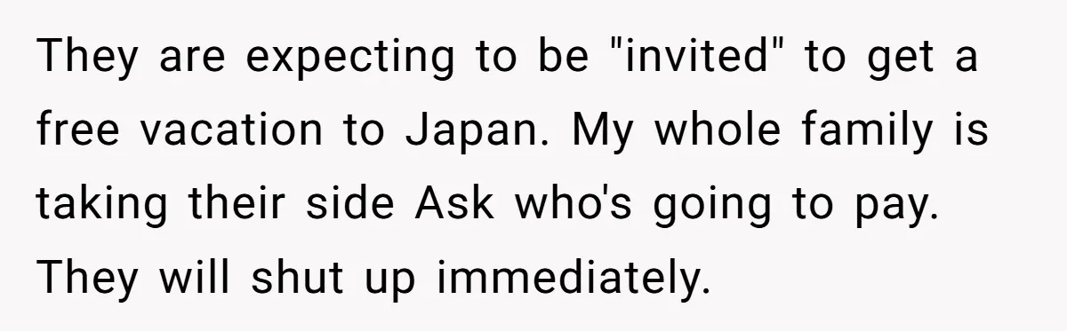 They are expecting to be "invited" to get a free vacation to Japan. My whole family is taking their side Ask who's going to pay. They will shut up immediately.
