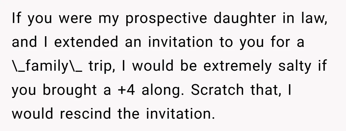 If you were my prospective daughter in law, and I extended an invitation to you for a \_family\_ trip, I would be extremely salty if you brought a +4 along....