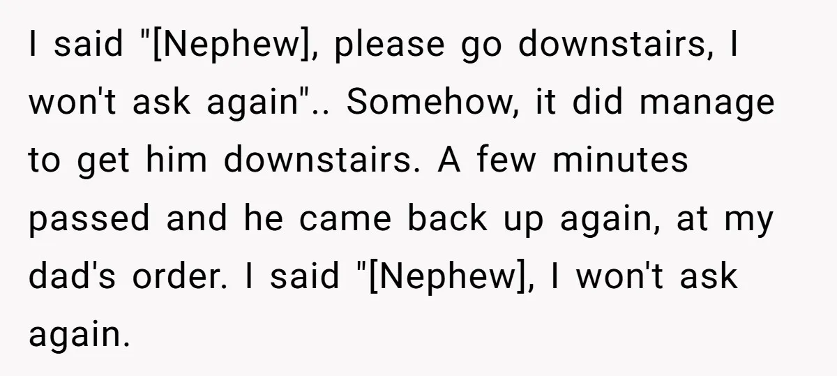 I said "[Nephew], please go downstairs, I won't ask again".. Somehow, it did manage to get him downstairs. A few minutes passed and he came back up again, at my...