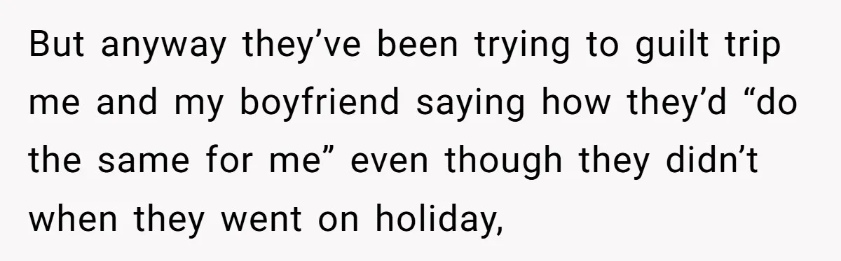 But anyway they’ve been trying to guilt trip me and my boyfriend saying how they’d “do the same for me” even though they didn’t when they went on holiday,