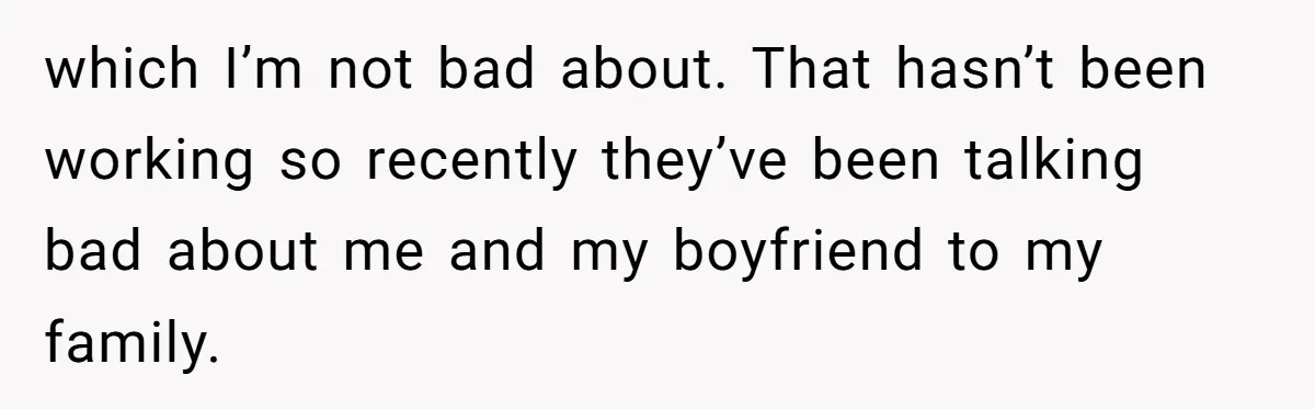 which I’m not bad about. That hasn’t been working so recently they’ve been talking bad about me and my boyfriend to my family.