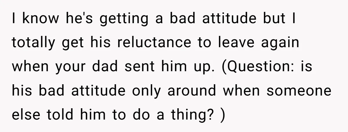 I know he's getting a bad attitude but I totally get his reluctance to leave again when your dad sent him up. (Question: is his bad attitude only around when...