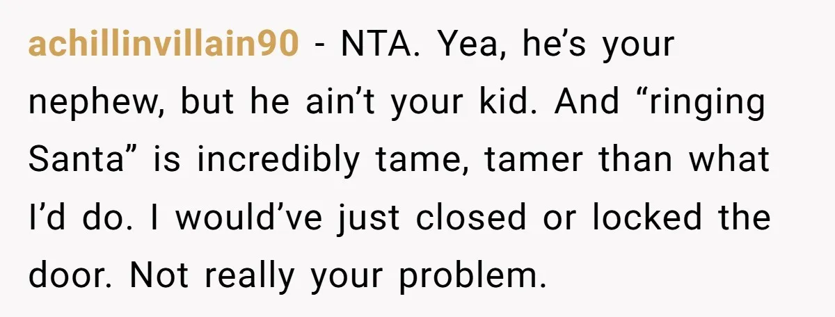 achillinvillain90 − NTA. Yea, he’s your nephew, but he ain’t your kid. And “ringing Santa” is incredibly tame, tamer than what I’d do. I would’ve just closed or locked the...