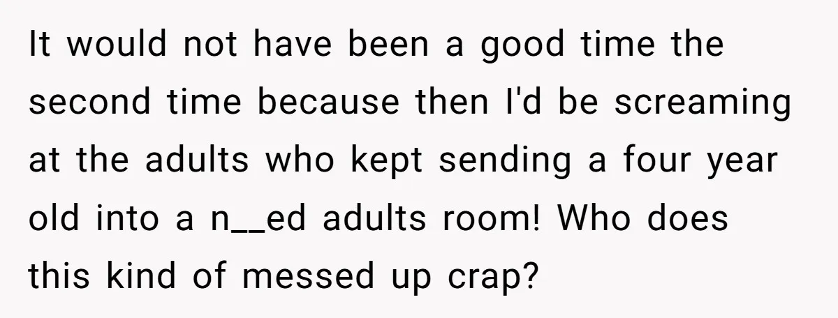 It would not have been a good time the second time because then I'd be screaming at the adults who kept sending a four year old into a n__ed adults...