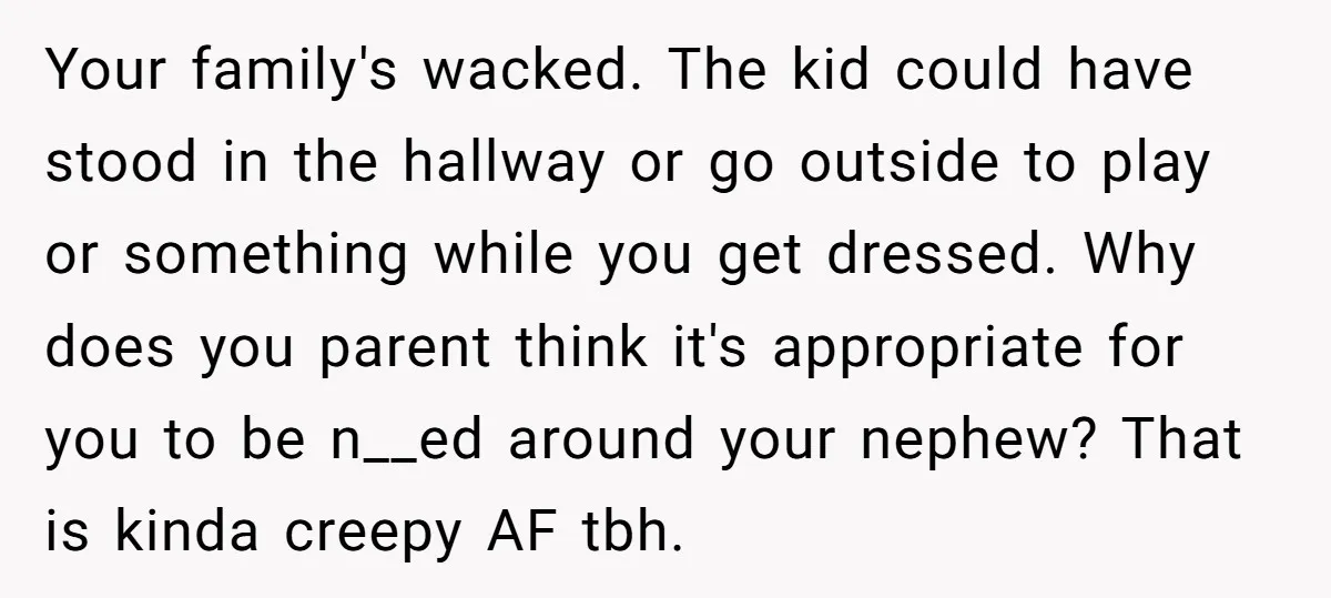 Your family's wacked. The kid could have stood in the hallway or go outside to play or something while you get dressed. Why does you parent think it's appropriate for...