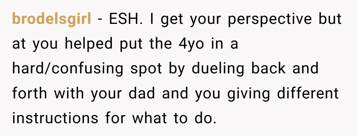 brodelsgirl − ESH. I get your perspective but at you helped put the 4yo in a hard/confusing spot by dueling back and forth with your dad and you giving different...