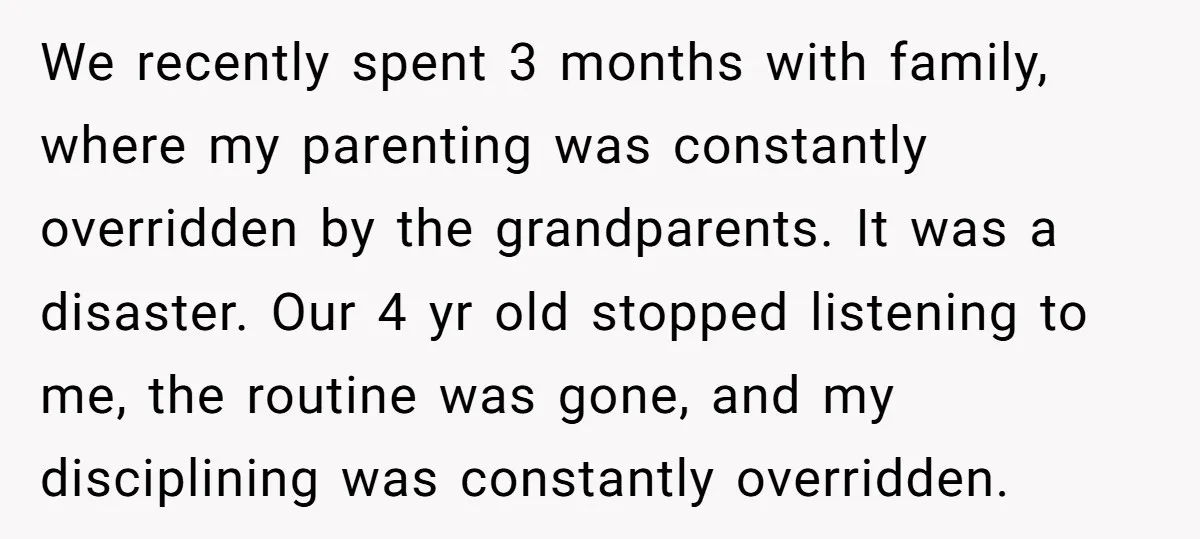We recently spent 3 months with family, where my parenting was constantly overridden by the grandparents. It was a disaster. Our 4 yr old stopped listening to me, the routine...