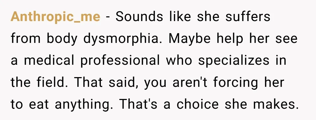Anthropic_me − Sounds like she suffers from body dysmorphia. Maybe help her see a medical professional who specializes in the field. That said, you aren't forcing her to eat anything....