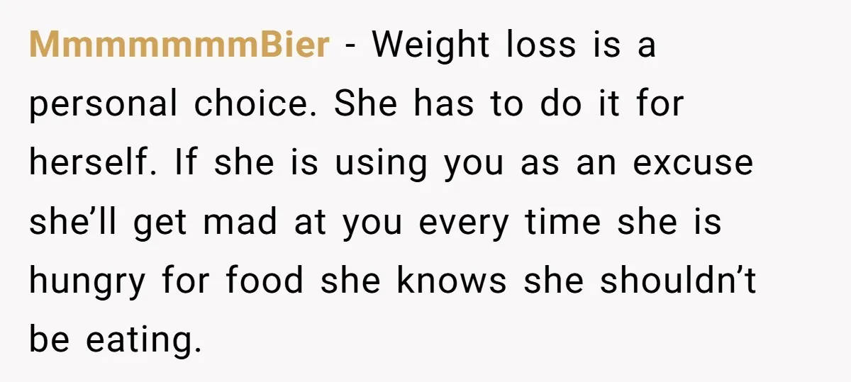 MmmmmmmBier − Weight loss is a personal choice. She has to do it for herself. If she is using you as an excuse she’ll get mad at you every time...