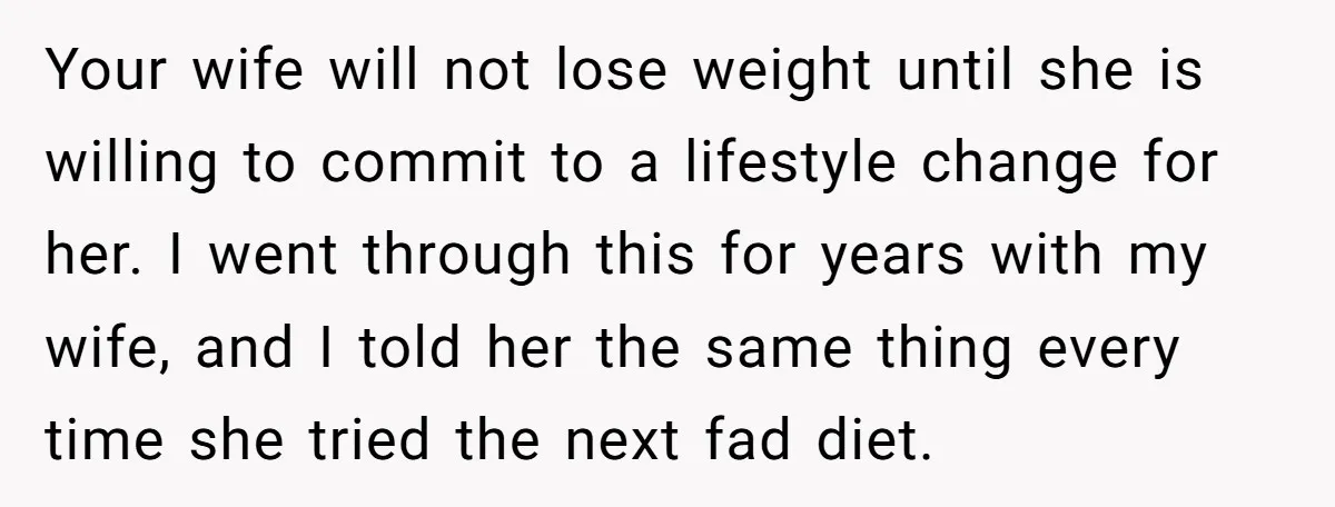 Your wife will not lose weight until she is willing to commit to a lifestyle change for her. I went through this for years with my wife, and I told...