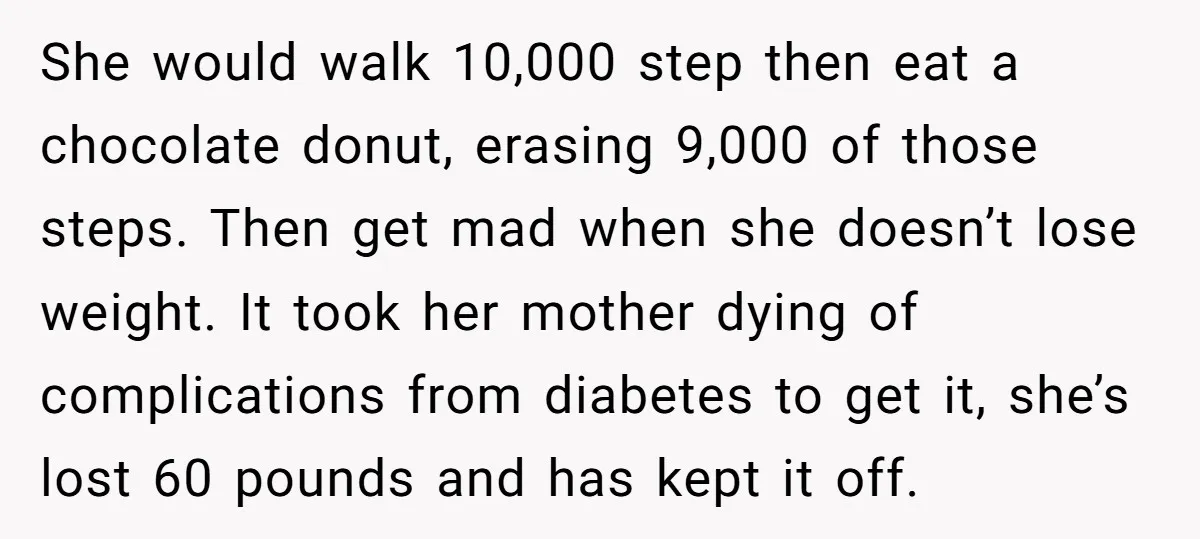 She would walk 10,000 step then eat a chocolate donut, erasing 9,000 of those steps. Then get mad when she doesn’t lose weight. It took her mother dying of complications...