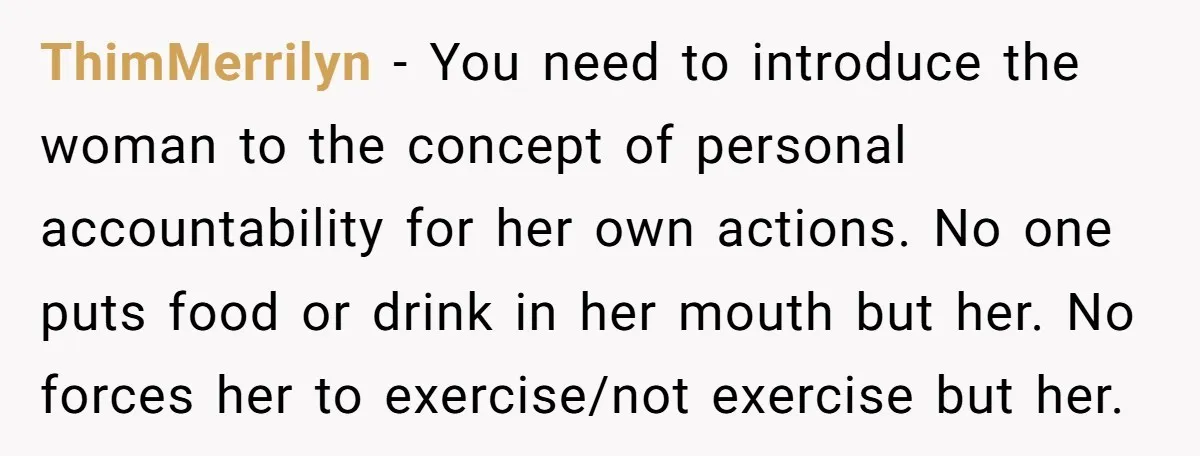 ThimMerrilyn − You need to introduce the woman to the concept of personal accountability for her own actions. No one puts food or drink in her mouth but her. No...