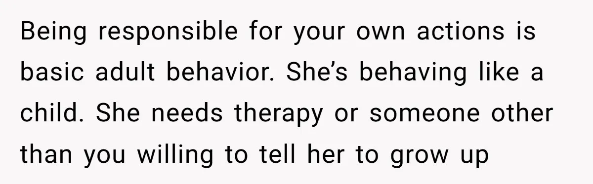 Being responsible for your own actions is basic adult behavior. She’s behaving like a child. She needs therapy or someone other than you willing to tell her to grow up
