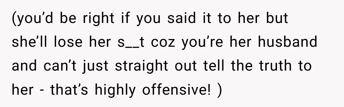 (you’d be right if you said it to her but she’ll lose her s__t coz you’re her husband and can’t just straight out tell the truth to her - that’s...